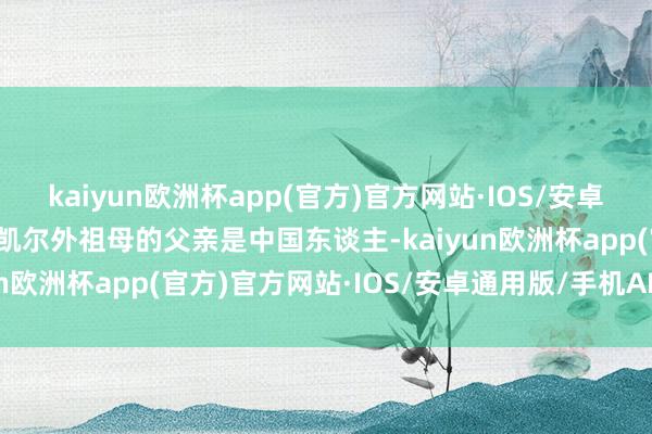 kaiyun欧洲杯app(官方)官方网站·IOS/安卓通用版/手机APP下载李凯尔外祖母的父亲是中国东谈主-kaiyun欧洲杯app(官方)官方网站·IOS/安卓通用版/手机APP下载