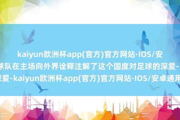 kaiyun欧洲杯app(官方)官方网站·IOS/安卓通用版/手机APP下载球队在主场向外界诠释注解了这个国度对足球的深爱-kaiyun欧洲杯app(官方)官方网站·IOS/安卓通用版/手机APP下载