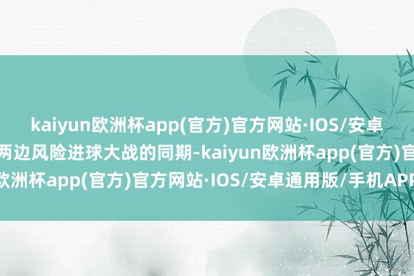 kaiyun欧洲杯app(官方)官方网站·IOS/安卓通用版/手机APP下载在两边风险进球大战的同期-kaiyun欧洲杯app(官方)官方网站·IOS/安卓通用版/手机APP下载