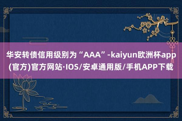 华安转债信用级别为“AAA”-kaiyun欧洲杯app(官方)官方网站·IOS/安卓通用版/手机APP下载