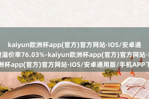 kaiyun欧洲杯app(官方)官方网站·IOS/安卓通用版/手机APP下载转股溢价率76.03%-kaiyun欧洲杯app(官方)官方网站·IOS/安卓通用版/手机APP下载