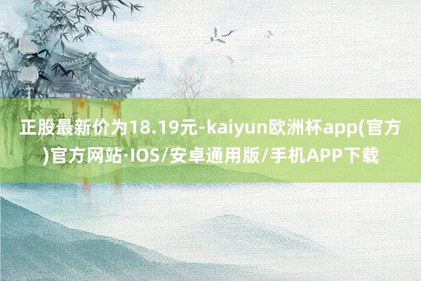 正股最新价为18.19元-kaiyun欧洲杯app(官方)官方网站·IOS/安卓通用版/手机APP下载