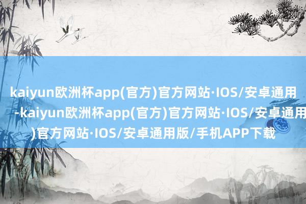 kaiyun欧洲杯app(官方)官方网站·IOS/安卓通用版/手机APP下载    -kaiyun欧洲杯app(官方)官方网站·IOS/安卓通用版/手机APP下载