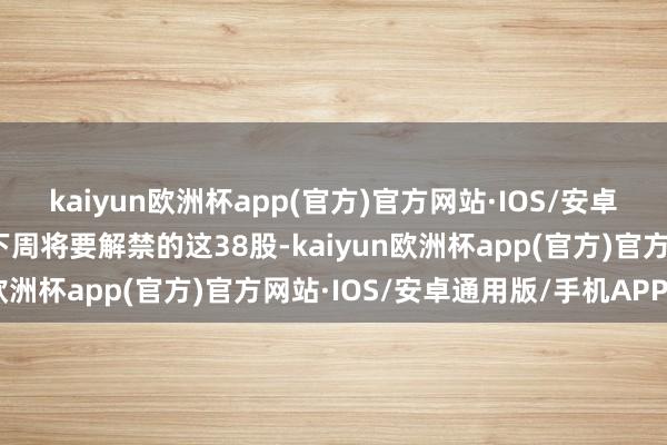 kaiyun欧洲杯app(官方)官方网站·IOS/安卓通用版/手机APP下载下周将要解禁的这38股-kaiyun欧洲杯app(官方)官方网站·IOS/安卓通用版/手机APP下载