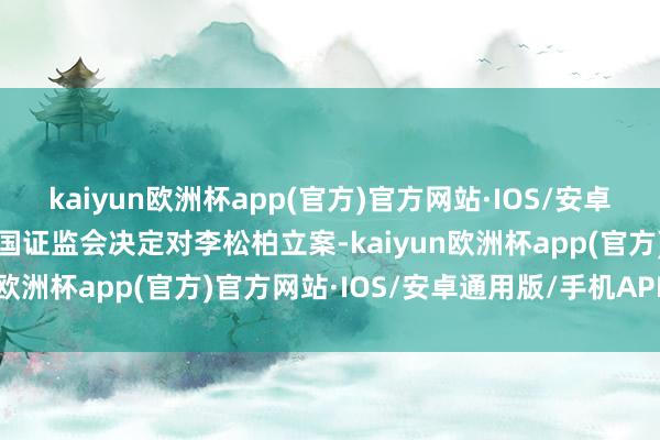 kaiyun欧洲杯app(官方)官方网站·IOS/安卓通用版/手机APP下载中国证监会决定对李松柏立案-kaiyun欧洲杯app(官方)官方网站·IOS/安卓通用版/手机APP下载