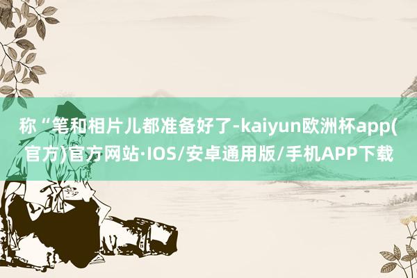 称“笔和相片儿都准备好了-kaiyun欧洲杯app(官方)官方网站·IOS/安卓通用版/手机APP下载