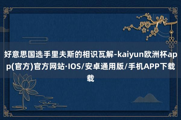 好意思国选手里夫斯的相识瓦解-kaiyun欧洲杯app(官方)官方网站·IOS/安卓通用版/手机APP下载