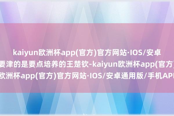 kaiyun欧洲杯app(官方)官方网站·IOS/安卓通用版/手机APP下载最要津的是要点培养的王楚钦-kaiyun欧洲杯app(官方)官方网站·IOS/安卓通用版/手机APP下载