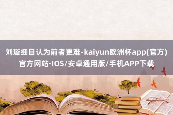 刘璇细目认为前者更难-kaiyun欧洲杯app(官方)官方网站·IOS/安卓通用版/手机APP下载