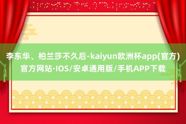 李东华、柏兰莎不久后-kaiyun欧洲杯app(官方)官方网站·IOS/安卓通用版/手机APP下载