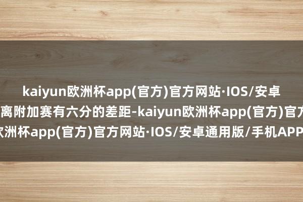 kaiyun欧洲杯app(官方)官方网站·IOS/安卓通用版/手机APP下载距离附加赛有六分的差距-kaiyun欧洲杯app(官方)官方网站·IOS/安卓通用版/手机APP下载