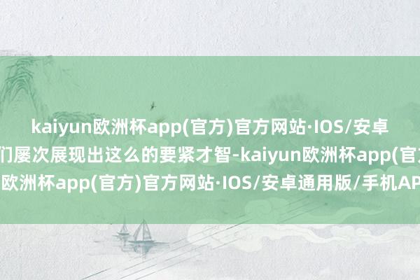 kaiyun欧洲杯app(官方)官方网站·IOS/安卓通用版/手机APP下载他们屡次展现出这么的要紧才智-kaiyun欧洲杯app(官方)官方网站·IOS/安卓通用版/手机APP下载