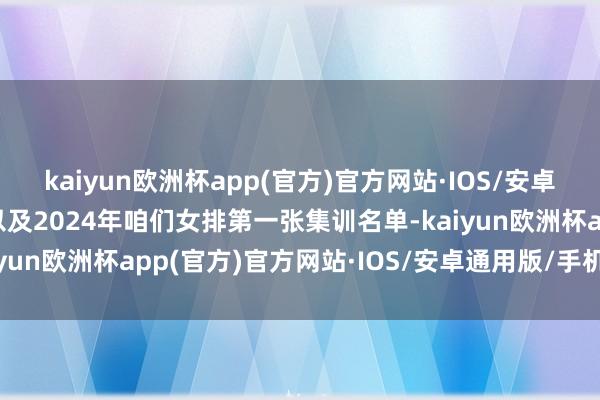 kaiyun欧洲杯app(官方)官方网站·IOS/安卓通用版/手机APP下载以及2024年咱们女排第一张集训名单-kaiyun欧洲杯app(官方)官方网站·IOS/安卓通用版/手机APP下载