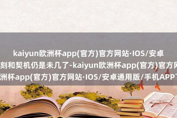 kaiyun欧洲杯app(官方)官方网站·IOS/安卓通用版/手机APP下载时刻和契机仍是未几了-kaiyun欧洲杯app(官方)官方网站·IOS/安卓通用版/手机APP下载