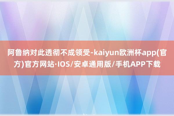 阿鲁纳对此透彻不成领受-kaiyun欧洲杯app(官方)官方网站·IOS/安卓通用版/手机APP下载