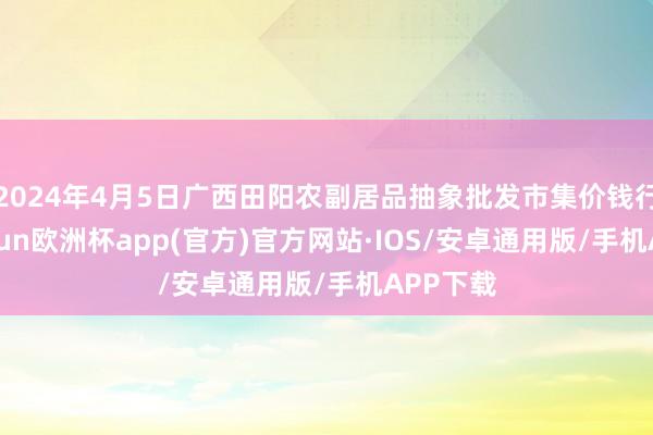 2024年4月5日广西田阳农副居品抽象批发市集价钱行情-kaiyun欧洲杯app(官方)官方网站·IOS/安卓通用版/手机APP下载