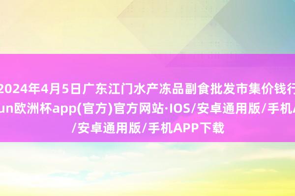 2024年4月5日广东江门水产冻品副食批发市集价钱行情-kaiyun欧洲杯app(官方)官方网站·IOS/安卓通用版/手机APP下载