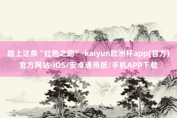 踏上这条“红色之路”-kaiyun欧洲杯app(官方)官方网站·IOS/安卓通用版/手机APP下载