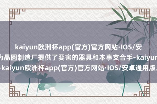 kaiyun欧洲杯app(官方)官方网站·IOS/安卓通用版/手机APP下载为晶圆制造厂提供了要害的器具和本事支合手-kaiyun欧洲杯app(官方)官方网站·IOS/安卓通用版/手机APP下载