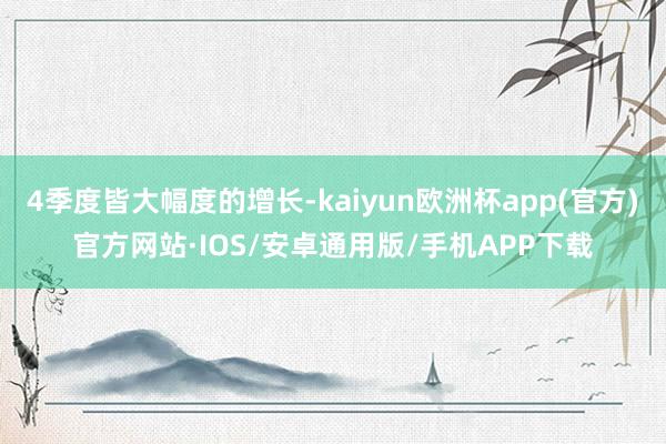 4季度皆大幅度的增长-kaiyun欧洲杯app(官方)官方网站·IOS/安卓通用版/手机APP下载