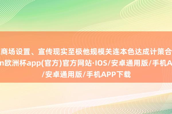 就商场设置、宣传现实至极他规模关连本色达成计策合营-kaiyun欧洲杯app(官方)官方网站·IOS/安卓通用版/手机APP下载