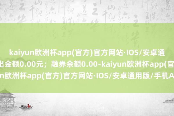 kaiyun欧洲杯app(官方)官方网站·IOS/安卓通用版/手机APP下载卖出金额0.00元；融券余额0.00-kaiyun欧洲杯app(官方)官方网站·IOS/安卓通用版/手机APP下载