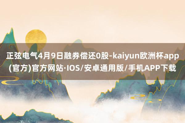 正弦电气4月9日融券偿还0股-kaiyun欧洲杯app(官方)官方网站·IOS/安卓通用版/手机APP下载