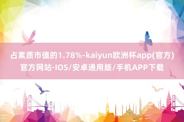 占素质市值的1.78%-kaiyun欧洲杯app(官方)官方网站·IOS/安卓通用版/手机APP下载