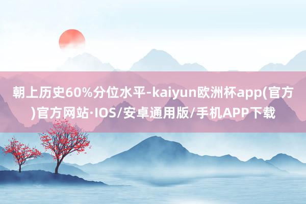 朝上历史60%分位水平-kaiyun欧洲杯app(官方)官方网站·IOS/安卓通用版/手机APP下载