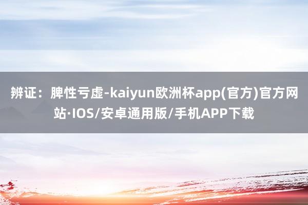 辨证：脾性亏虚-kaiyun欧洲杯app(官方)官方网站·IOS/安卓通用版/手机APP下载