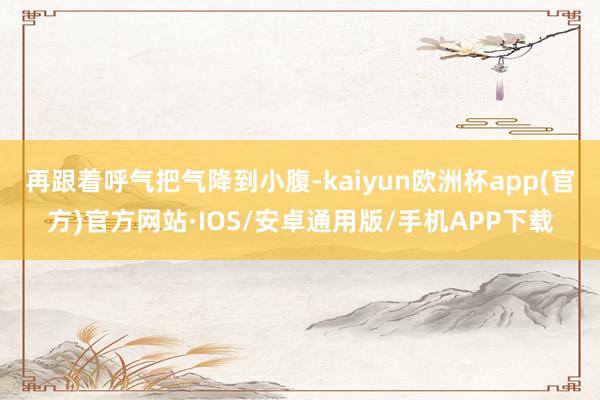 再跟着呼气把气降到小腹-kaiyun欧洲杯app(官方)官方网站·IOS/安卓通用版/手机APP下载