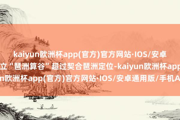 kaiyun欧洲杯app(官方)官方网站·IOS/安卓通用版/手机APP下载确立“琶洲算谷”超过契合琶洲定位-kaiyun欧洲杯app(官方)官方网站·IOS/安卓通用版/手机APP下载