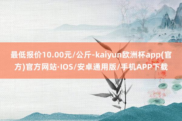 最低报价10.00元/公斤-kaiyun欧洲杯app(官方)官方网站·IOS/安卓通用版/手机APP下载