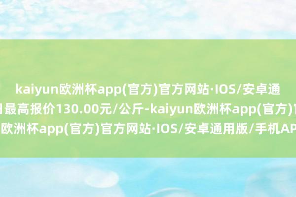 kaiyun欧洲杯app(官方)官方网站·IOS/安卓通用版/手机APP下载当日最高报价130.00元/公斤-kaiyun欧洲杯app(官方)官方网站·IOS/安卓通用版/手机APP下载