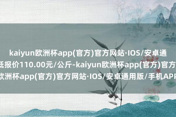 kaiyun欧洲杯app(官方)官方网站·IOS/安卓通用版/手机APP下载最低报价110.00元/公斤-kaiyun欧洲杯app(官方)官方网站·IOS/安卓通用版/手机APP下载