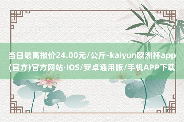 当日最高报价24.00元/公斤-kaiyun欧洲杯app(官方)官方网站·IOS/安卓通用版/手机APP下载