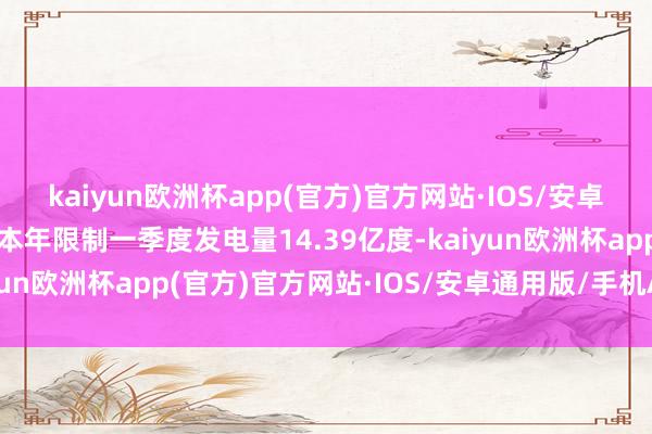 kaiyun欧洲杯app(官方)官方网站·IOS/安卓通用版/手机APP下载本年限制一季度发电量14.39亿度-kaiyun欧洲杯app(官方)官方网站·IOS/安卓通用版/手机APP下载