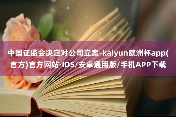 中国证监会决定对公司立案-kaiyun欧洲杯app(官方)官方网站·IOS/安卓通用版/手机APP下载