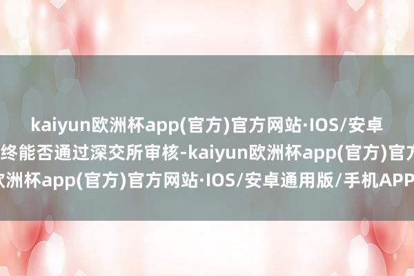 kaiyun欧洲杯app(官方)官方网站·IOS/安卓通用版/手机APP下载最终能否通过深交所审核-kaiyun欧洲杯app(官方)官方网站·IOS/安卓通用版/手机APP下载