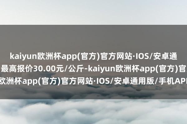 kaiyun欧洲杯app(官方)官方网站·IOS/安卓通用版/手机APP下载当日最高报价30.00元/公斤-kaiyun欧洲杯app(官方)官方网站·IOS/安卓通用版/手机APP下载