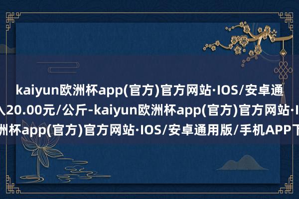 kaiyun欧洲杯app(官方)官方网站·IOS/安卓通用版/手机APP下载出入20.00元/公斤-kaiyun欧洲杯app(官方)官方网站·IOS/安卓通用版/手机APP下载