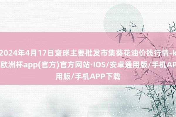 2024年4月17日寰球主要批发市集葵花油价钱行情-kaiyun欧洲杯app(官方)官方网站·IOS/安卓通用版/手机APP下载