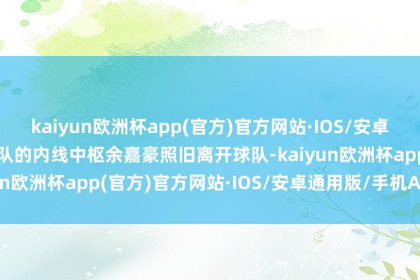 kaiyun欧洲杯app(官方)官方网站·IOS/安卓通用版/手机APP下载球队的内线中枢余嘉豪照旧离开球队-kaiyun欧洲杯app(官方)官方网站·IOS/安卓通用版/手机APP下载