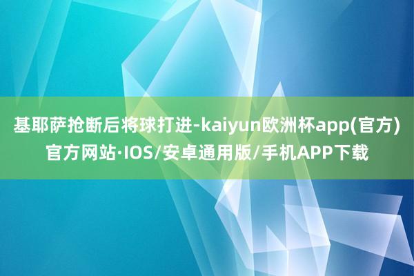 基耶萨抢断后将球打进-kaiyun欧洲杯app(官方)官方网站·IOS/安卓通用版/手机APP下载