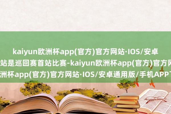 kaiyun欧洲杯app(官方)官方网站·IOS/安卓通用版/手机APP下载本站是巡回赛首站比赛-kaiyun欧洲杯app(官方)官方网站·IOS/安卓通用版/手机APP下载