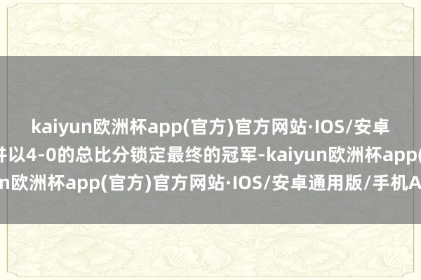 kaiyun欧洲杯app(官方)官方网站·IOS/安卓通用版/手机APP下载并以4-0的总比分锁定最终的冠军-kaiyun欧洲杯app(官方)官方网站·IOS/安卓通用版/手机APP下载