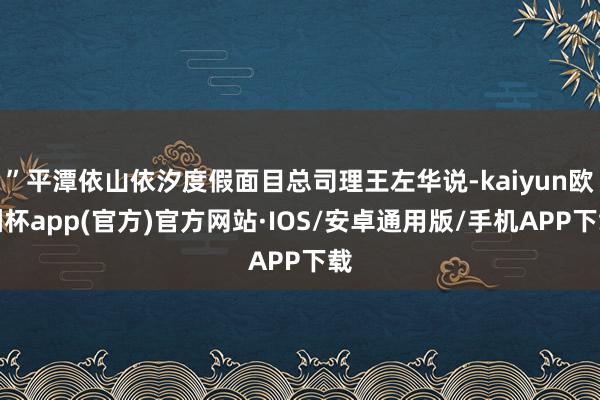 ”平潭依山依汐度假面目总司理王左华说-kaiyun欧洲杯app(官方)官方网站·IOS/安卓通用版/手机APP下载