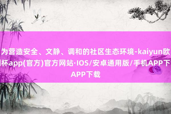 为营造安全、文静、调和的社区生态环境-kaiyun欧洲杯app(官方)官方网站·IOS/安卓通用版/手机APP下载