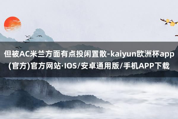 但被AC米兰方面有点投闲置散-kaiyun欧洲杯app(官方)官方网站·IOS/安卓通用版/手机APP下载