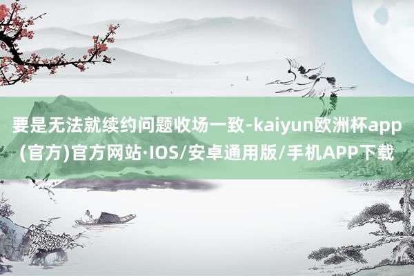 要是无法就续约问题收场一致-kaiyun欧洲杯app(官方)官方网站·IOS/安卓通用版/手机APP下载